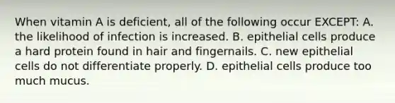 When vitamin A is deficient, all of the following occur EXCEPT: A. the likelihood of infection is increased. B. epithelial cells produce a hard protein found in hair and fingernails. C. new epithelial cells do not differentiate properly. D. epithelial cells produce too much mucus.