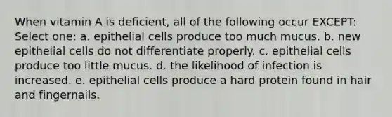 When vitamin A is deficient, all of the following occur EXCEPT: Select one: a. epithelial cells produce too much mucus. b. new epithelial cells do not differentiate properly. c. epithelial cells produce too little mucus. d. the likelihood of infection is increased. e. epithelial cells produce a hard protein found in hair and fingernails.