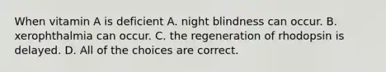 When vitamin A is deficient A. night blindness can occur. B. xerophthalmia can occur. C. the regeneration of rhodopsin is delayed. D. All of the choices are correct.