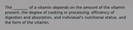 The ________ of a vitamin depends on the amount of the vitamin present, the degree of cooking or processing, efficiency of digestion and absorption, and individual's nutritional status, and the form of the vitamin.
