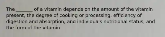 The _______ of a vitamin depends on the amount of the vitamin present, the degree of cooking or processing, efficiency of digestion and absorption, and individuals nutritional status, and the form of the vitamin