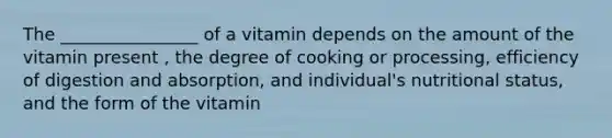 The ________________ of a vitamin depends on the amount of the vitamin present , the degree of cooking or processing, efficiency of digestion and absorption, and individual's nutritional status, and the form of the vitamin