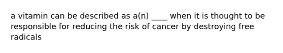 a vitamin can be described as a(n) ____ when it is thought to be responsible for reducing the risk of cancer by destroying free radicals