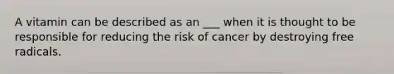 A vitamin can be described as an ___ when it is thought to be responsible for reducing the risk of cancer by destroying free radicals.