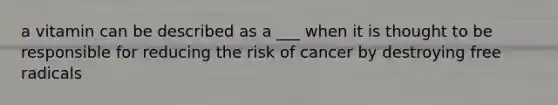 a vitamin can be described as a ___ when it is thought to be responsible for reducing the risk of cancer by destroying free radicals