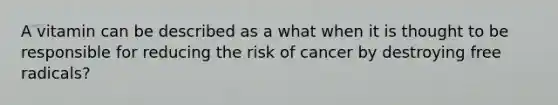 A vitamin can be described as a what when it is thought to be responsible for reducing the risk of cancer by destroying free radicals?