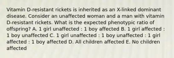 Vitamin D-resistant rickets is inherited as an X-linked dominant disease. Consider an unaffected woman and a man with vitamin D-resistant rickets. What is the expected phenotypic ratio of offspring? A. 1 girl unaffected : 1 boy affected B. 1 girl affected : 1 boy unaffected C. 1 girl unaffected : 1 boy unaffected : 1 girl affected : 1 boy affected D. All children affected E. No children affected