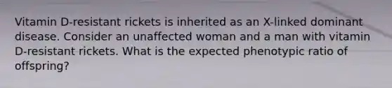 Vitamin D-resistant rickets is inherited as an X-linked dominant disease. Consider an unaffected woman and a man with vitamin D-resistant rickets. What is the expected phenotypic ratio of offspring?