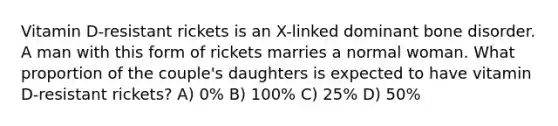 Vitamin D-resistant rickets is an X-linked dominant bone disorder. A man with this form of rickets marries a normal woman. What proportion of the couple's daughters is expected to have vitamin D-resistant rickets? A) 0% B) 100% C) 25% D) 50%