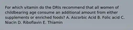 For which vitamin do the DRIs recommend that all women of childbearing age consume an additional amount from either supplements or enriched foods? A. Ascorbic Acid B. Folic acid C. Niacin D. Riboflavin E. Thiamin