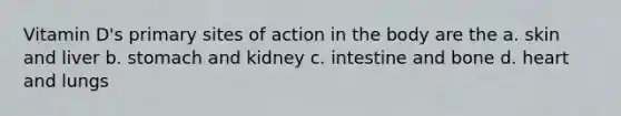 Vitamin D's primary sites of action in the body are the a. skin and liver b. stomach and kidney c. intestine and bone d. heart and lungs