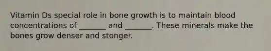 Vitamin Ds special role in bone growth is to maintain blood concentrations of _______ and _______. These minerals make the bones grow denser and stonger.