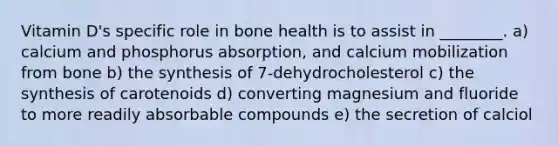 Vitamin D's specific role in bone health is to assist in ________. a) calcium and phosphorus absorption, and calcium mobilization from bone b) the synthesis of 7-dehydrocholesterol c) the synthesis of carotenoids d) converting magnesium and fluoride to more readily absorbable compounds e) the secretion of calciol