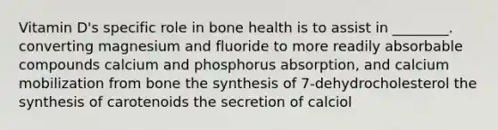 Vitamin D's specific role in bone health is to assist in ________. converting magnesium and fluoride to more readily absorbable compounds calcium and phosphorus absorption, and calcium mobilization from bone the synthesis of 7-dehydrocholesterol the synthesis of carotenoids the secretion of calciol