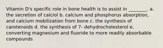 Vitamin D's specific role in bone health is to assist in ________. a. the secretion of calciol b. calcium and phosphorus absorption, and calcium mobilization from bone c. the synthesis of carotenoids d. the synthesis of 7- dehydrocholesterol e. converting magnesium and fluoride to more readily absorbable compounds