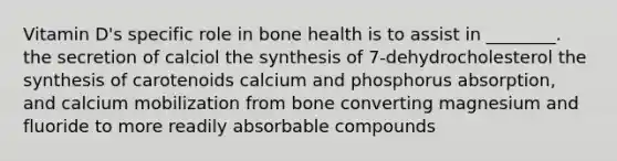 Vitamin D's specific role in bone health is to assist in ________. the secretion of calciol the synthesis of 7-dehydrocholesterol the synthesis of carotenoids calcium and phosphorus absorption, and calcium mobilization from bone converting magnesium and fluoride to more readily absorbable compounds