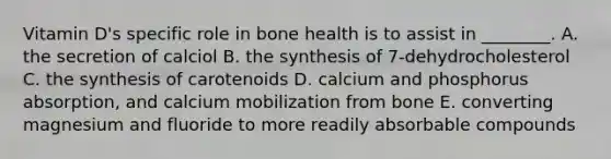 Vitamin D's specific role in bone health is to assist in ________. A. the secretion of calciol B. the synthesis of 7-dehydrocholesterol C. the synthesis of carotenoids D. calcium and phosphorus absorption, and calcium mobilization from bone E. converting magnesium and fluoride to more readily absorbable compounds