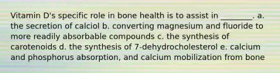 Vitamin D's specific role in bone health is to assist in ________. a. the secretion of calciol b. converting magnesium and fluoride to more readily absorbable compounds c. the synthesis of carotenoids d. the synthesis of 7-dehydrocholesterol e. calcium and phosphorus absorption, and calcium mobilization from bone