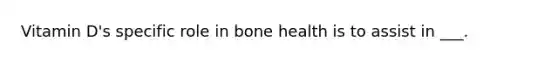 Vitamin D's specific role in bone health is to assist in ___.