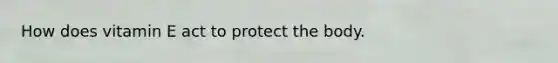How does vitamin E act to protect the body.