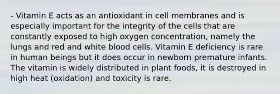 - Vitamin E acts as an antioxidant in cell membranes and is especially important for the integrity of the cells that are constantly exposed to high oxygen concentration, namely the lungs and red and white blood cells. Vitamin E deficiency is rare in human beings but it does occur in newborn premature infants. The vitamin is widely distributed in plant foods, it is destroyed in high heat (oxidation) and toxicity is rare.