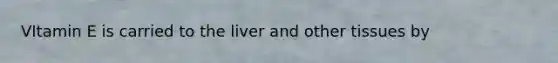 VItamin E is carried to the liver and other tissues by