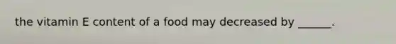 the vitamin E content of a food may decreased by ______.
