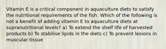 Vitamin E is a critical component in aquaculture diets to satisfy the nutritional requirements of the fish. Which of the following is not a benefit of adding vitamin E to aquaculture diets at supranutritional levels? a) To extend the shelf life of harvested products b) To stabilise lipids in the diets c) To prevent lesions in muscular tissue