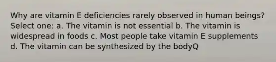 Why are vitamin E deficiencies rarely observed in human beings? Select one: a. The vitamin is not essential b. The vitamin is widespread in foods c. Most people take vitamin E supplements d. The vitamin can be synthesized by the bodyQ