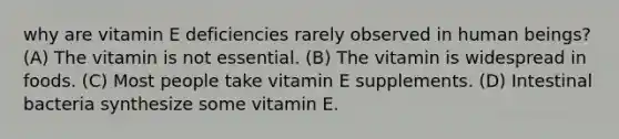 why are vitamin E deficiencies rarely observed in human beings? (A) The vitamin is not essential. (B) The vitamin is widespread in foods. (C) Most people take vitamin E supplements. (D) Intestinal bacteria synthesize some vitamin E.