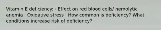 Vitamin E deficiency: · Effect on red blood cells/ hemolytic anemia · Oxidative stress · How common is deficiency? What conditions increase risk of deficiency?