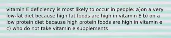 vitamin E deficiency is most likely to occur in people: a)on a very low-fat diet because high fat foods are high in vitamin E b) on a low protein diet because high protein foods are high in vitamin e c) who do not take vitamin e supplements