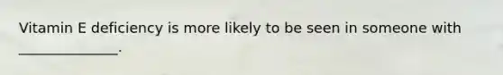 Vitamin E deficiency is more likely to be seen in someone with ______________.