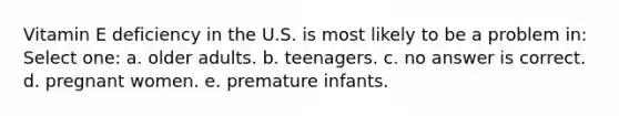 Vitamin E deficiency in the U.S. is most likely to be a problem in: Select one: a. older adults. b. teenagers. c. no answer is correct. d. pregnant women. e. premature infants.