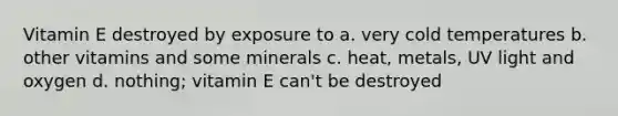 Vitamin E destroyed by exposure to a. very cold temperatures b. other vitamins and some minerals c. heat, metals, UV light and oxygen d. nothing; vitamin E can't be destroyed