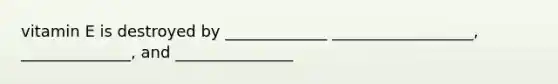 vitamin E is destroyed by _____________ __________________, ______________, and _______________