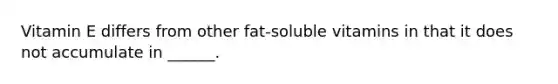 Vitamin E differs from other fat-soluble vitamins in that it does not accumulate in ______.