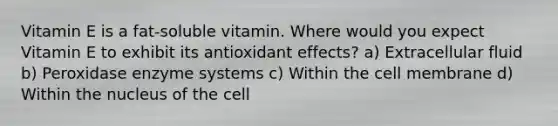 Vitamin E is a fat-soluble vitamin. Where would you expect Vitamin E to exhibit its antioxidant effects? a) Extracellular fluid b) Peroxidase enzyme systems c) Within the cell membrane d) Within the nucleus of the cell