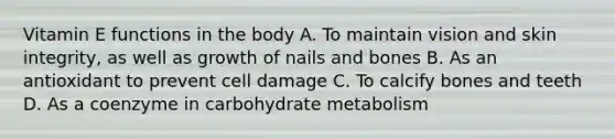 Vitamin E functions in the body A. To maintain vision and skin integrity, as well as growth of nails and bones B. As an antioxidant to prevent cell damage C. To calcify bones and teeth D. As a coenzyme in carbohydrate metabolism