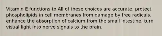 Vitamin E functions to All of these choices are accurate. protect phospholipids in cell membranes from damage by free radicals. enhance the absorption of calcium from the small intestine. turn visual light into nerve signals to the brain.