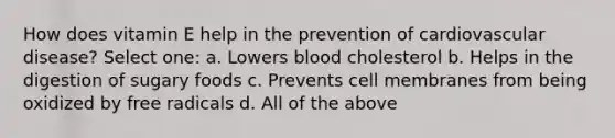 How does vitamin E help in the prevention of cardiovascular disease? Select one: a. Lowers blood cholesterol b. Helps in the digestion of sugary foods c. Prevents cell membranes from being oxidized by free radicals d. All of the above