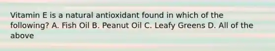 Vitamin E is a natural antioxidant found in which of the following? A. Fish Oil B. Peanut Oil C. Leafy Greens D. All of the above