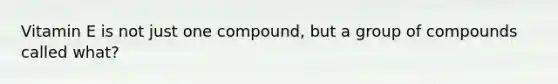 Vitamin E is not just one compound, but a group of compounds called what?