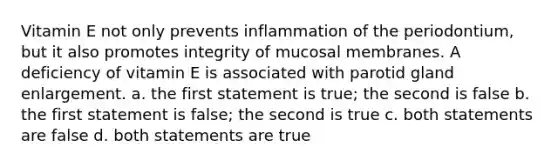 Vitamin E not only prevents inflammation of the periodontium, but it also promotes integrity of mucosal membranes. A deficiency of vitamin E is associated with parotid gland enlargement. a. the first statement is true; the second is false b. the first statement is false; the second is true c. both statements are false d. both statements are true