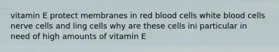 vitamin E protect membranes in red blood cells white blood cells nerve cells and ling cells why are these cells ini particular in need of high amounts of vitamin E