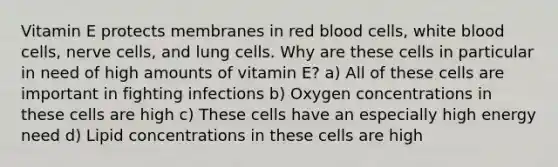 Vitamin E protects membranes in red blood cells, white blood cells, nerve cells, and lung cells. Why are these cells in particular in need of high amounts of vitamin E? a) All of these cells are important in fighting infections b) Oxygen concentrations in these cells are high c) These cells have an especially high energy need d) Lipid concentrations in these cells are high