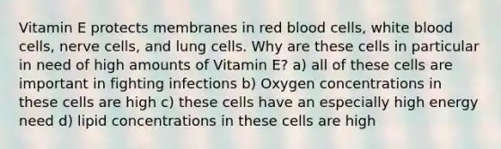 Vitamin E protects membranes in red blood cells, white blood cells, nerve cells, and lung cells. Why are these cells in particular in need of high amounts of Vitamin E? a) all of these cells are important in fighting infections b) Oxygen concentrations in these cells are high c) these cells have an especially high energy need d) lipid concentrations in these cells are high