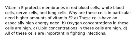 Vitamin E protects membranes in red blood cells, white blood cells, nerve cells, and lung cells. Why are these cells in particular need higher amounts of vitamin E? a) These cells have an especially high energy need. b) Oxygen concentrations in these cells are high. c) Lipid concentrations in these cells are high. d) All of these cells are important in fighting infections.