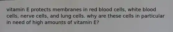 vitamin E protects membranes in red blood cells, white blood cells, nerve cells, and lung cells. why are these cells in particular in need of high amounts of vitamin E?