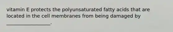 vitamin E protects the polyunsaturated fatty acids that are located in the cell membranes from being damaged by __________________.
